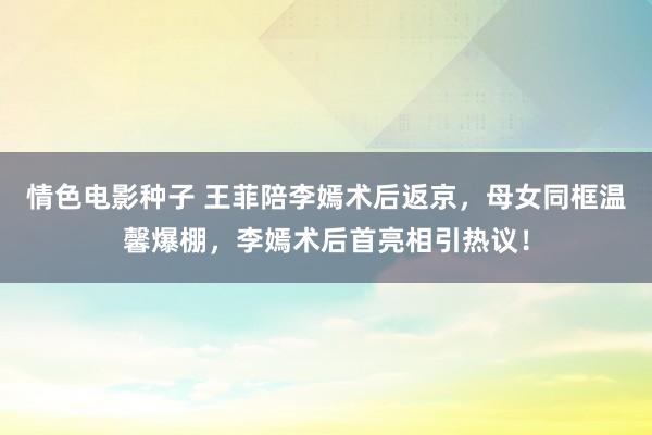 情色电影种子 王菲陪李嫣术后返京,母女同框温馨爆棚,李嫣术后首亮相引热议!