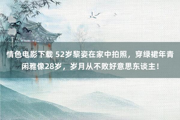 情色电影下载 52岁黎姿在家中拍照，穿绿裙年青闲雅像28岁，岁月从不败好意思东谈主！