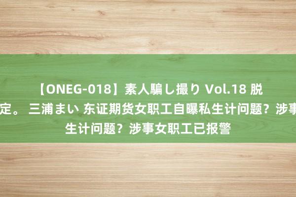 【ONEG-018】素人騙し撮り Vol.18 脱がし屋 美人限定。 三浦まい 东证期货女职工自曝私生计问题？涉事女职工已报警