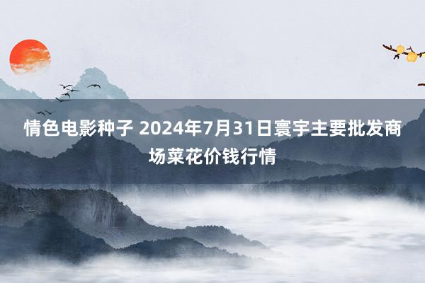 情色电影种子 2024年7月31日寰宇主要批发商场菜花价钱行情
