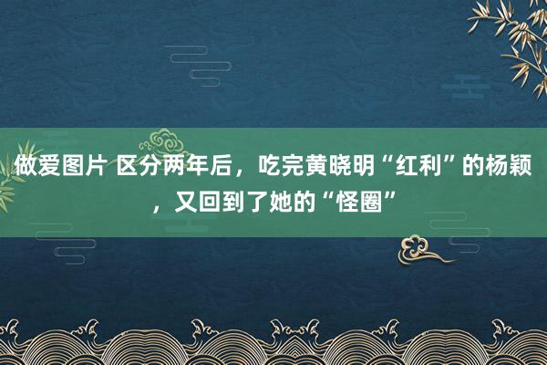 做爱图片 区分两年后，吃完黄晓明“红利”的杨颖，又回到了她的“怪圈”