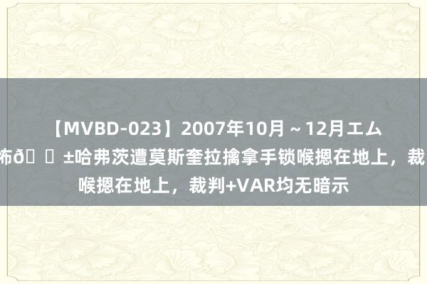 【MVBD-023】2007年10月～12月エムズBEST4時間 恐怖?哈弗茨遭莫斯奎拉擒拿手锁喉摁在地上，裁判+VAR均无暗示