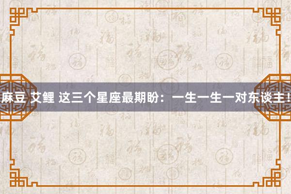 麻豆 艾鲤 这三个星座最期盼：一生一生一对东谈主！
