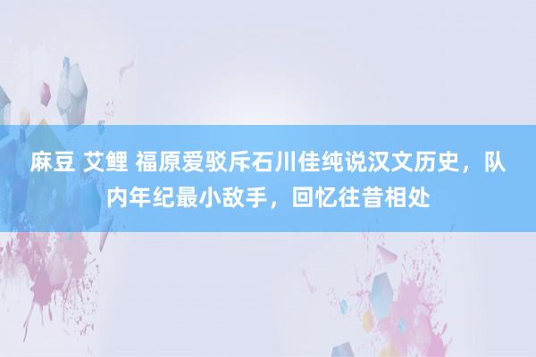 麻豆 艾鲤 福原爱驳斥石川佳纯说汉文历史，队内年纪最小敌手，回忆往昔相处