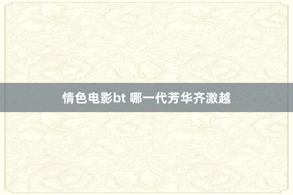 情色电影bt 哪一代芳华齐激越