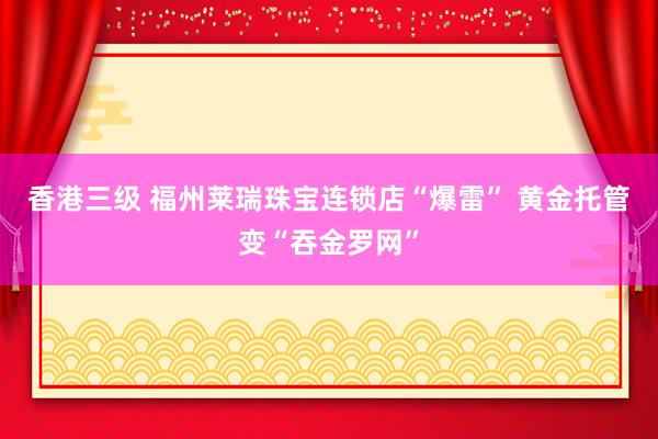 香港三级 福州莱瑞珠宝连锁店“爆雷” 黄金托管变“吞金罗网”