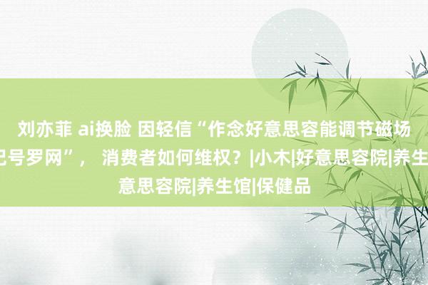 刘亦菲 ai换脸 因轻信“作念好意思容能调节磁场”堕入“记号罗网”， 消费者如何维权？|小木|好意思容院|养生馆|保健品