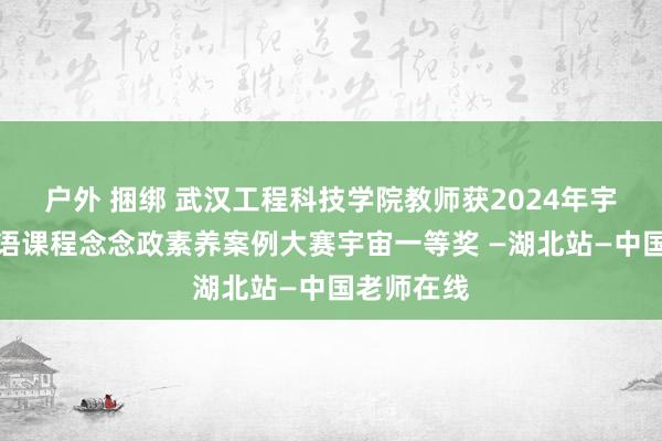 户外 捆绑 武汉工程科技学院教师获2024年宇宙高校外语课程念念政素养案例大赛宇宙一等奖 —湖北站—中国老师在线