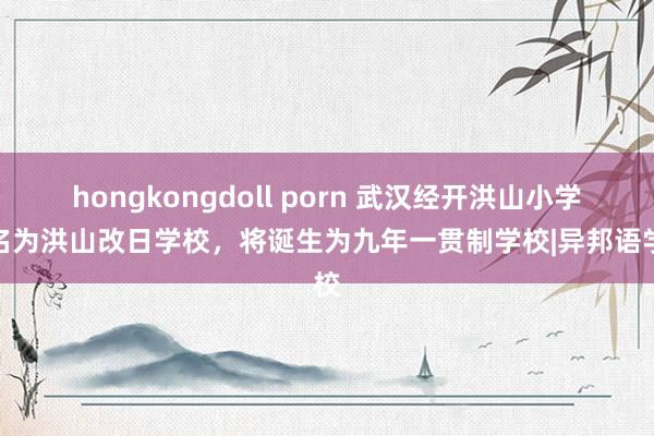 hongkongdoll porn 武汉经开洪山小学改名为洪山改日学校，将诞生为九年一贯制学校|异邦语学校