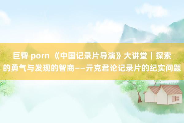 巨臀 porn 《中国记录片导演》大讲堂｜探索的勇气与发现的智商——亓克君论记录片的纪实问题