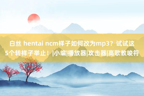 白丝 hentai ncm样子如何改为mp3？试试这5个转样子举止！|小编|播放器|攻击器|高歌教唆符