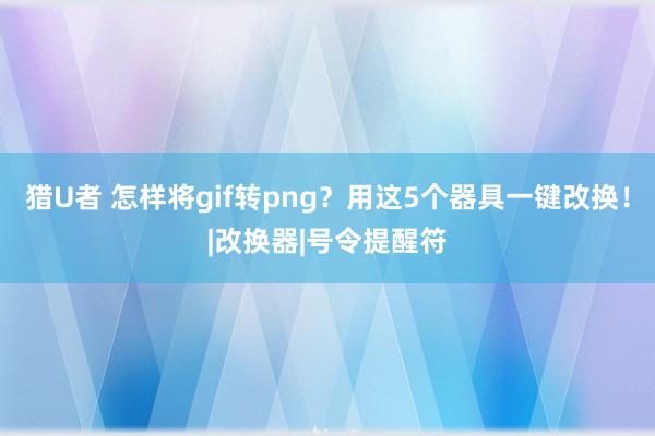 猎U者 怎样将gif转png？用这5个器具一键改换！|改换器|号令提醒符