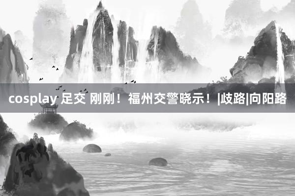 cosplay 足交 刚刚！福州交警晓示！|歧路|向阳路