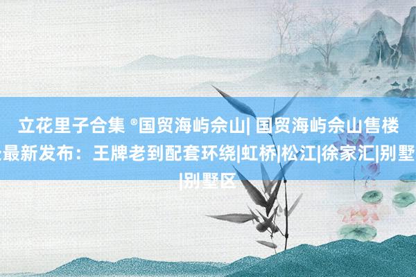 立花里子合集 ®国贸海屿佘山| 国贸海屿佘山售楼处最新发布：王牌老到配套环绕|虹桥|松江|徐家汇|别墅区