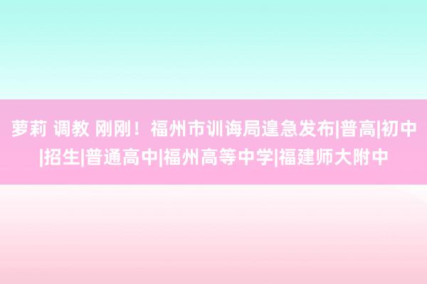 萝莉 调教 刚刚！福州市训诲局遑急发布|普高|初中|招生|普通高中|福州高等中学|福建师大附中