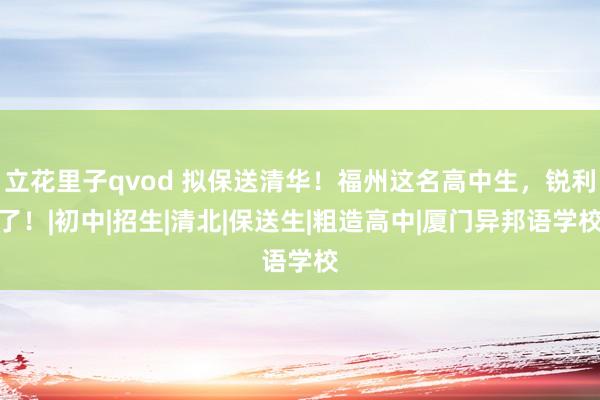 立花里子qvod 拟保送清华！福州这名高中生，锐利了！|初中|招生|清北|保送生|粗造高中|厦门异邦语学校