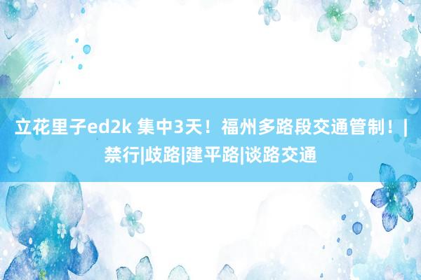 立花里子ed2k 集中3天！福州多路段交通管制！|禁行|歧路|建平路|谈路交通