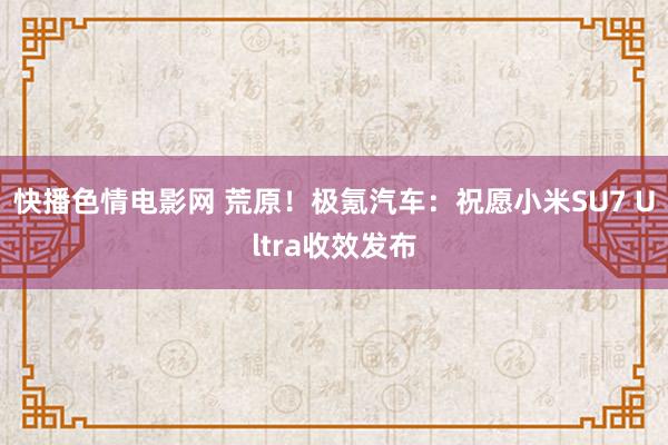 快播色情电影网 荒原！极氪汽车：祝愿小米SU7 Ultra收效发布