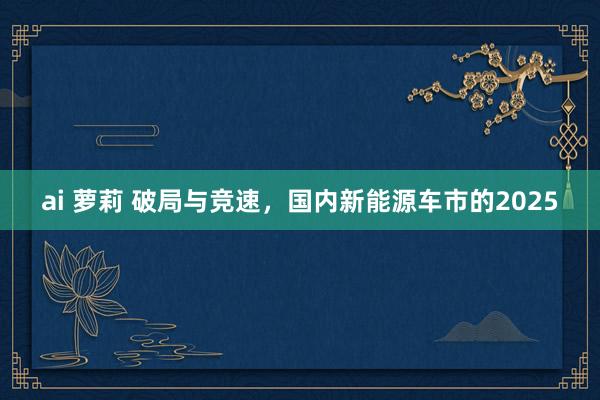 ai 萝莉 破局与竞速，国内新能源车市的2025