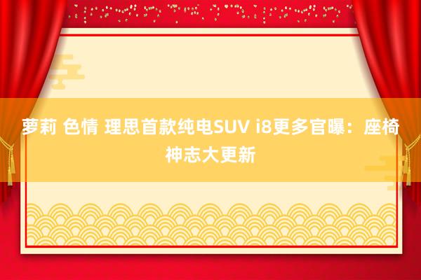 萝莉 色情 理思首款纯电SUV i8更多官曝：座椅神志大更新
