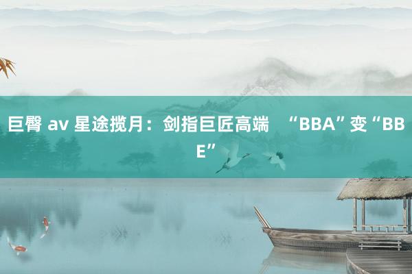 巨臀 av 星途揽月：剑指巨匠高端   “BBA”变“BBE”