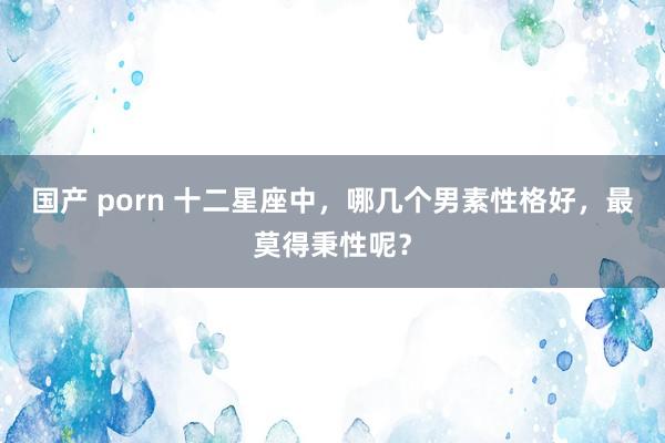 国产 porn 十二星座中，哪几个男素性格好，最莫得秉性呢？