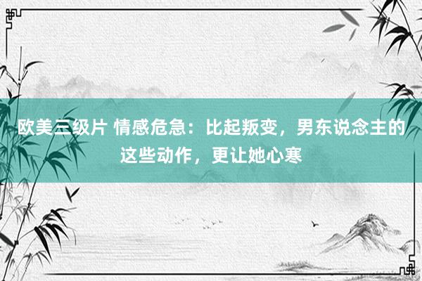 欧美三级片 情感危急：比起叛变，男东说念主的这些动作，更让她心寒