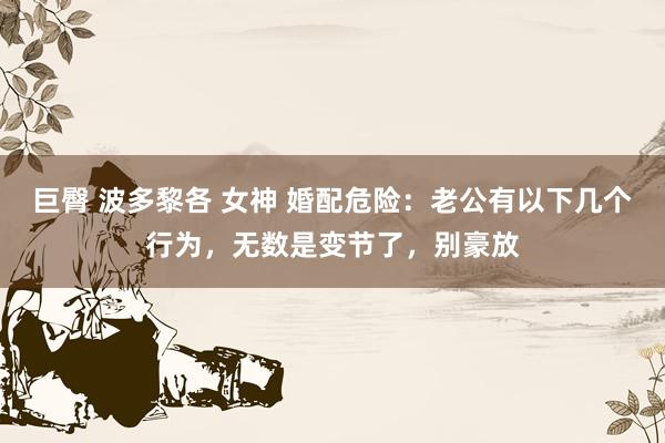 巨臀 波多黎各 女神 婚配危险：老公有以下几个行为，无数是变节了，别豪放