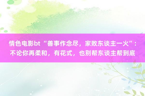 情色电影bt “善事作念尽，家败东谈主一火”：不论你再柔和，有花式，也别帮东谈主帮到底