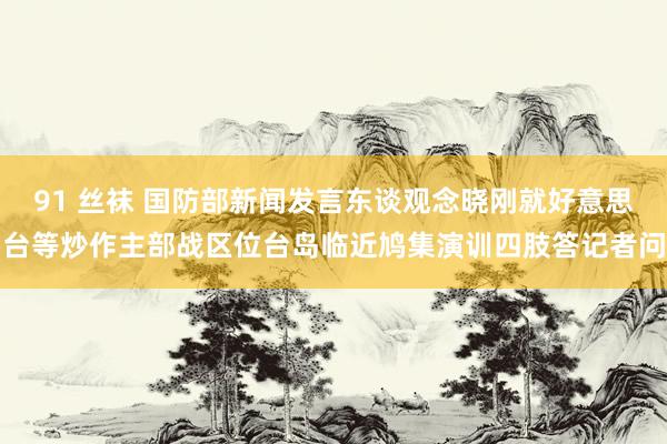 91 丝袜 国防部新闻发言东谈观念晓刚就好意思台等炒作主部战区位台岛临近鸠集演训四肢答记者问
