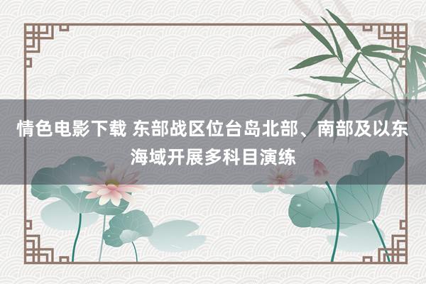 情色电影下载 东部战区位台岛北部、南部及以东海域开展多科目演练
