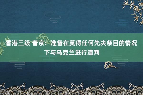 香港三级 普京：准备在莫得任何先决条目的情况下与乌克兰进行道判