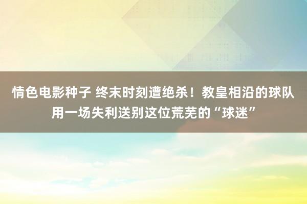 情色电影种子 终末时刻遭绝杀！教皇相沿的球队用一场失利送别这位荒芜的“球迷”