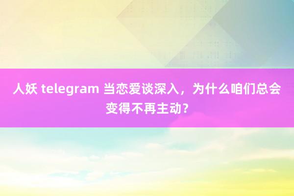 人妖 telegram 当恋爱谈深入，为什么咱们总会变得不再主动？