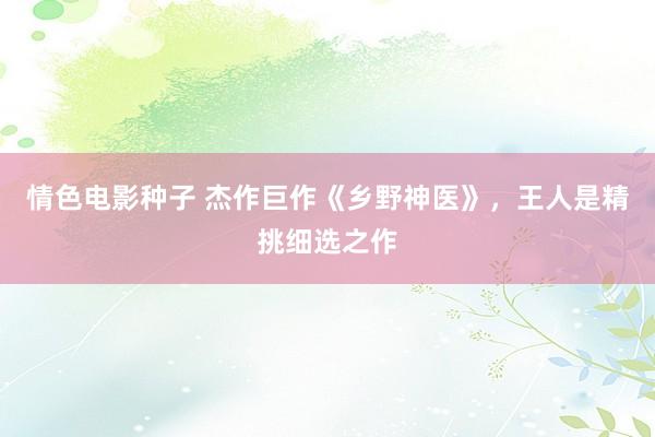 情色电影种子 杰作巨作《乡野神医》，王人是精挑细选之作