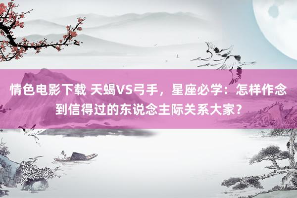情色电影下载 天蝎VS弓手，星座必学：怎样作念到信得过的东说念主际关系大家？