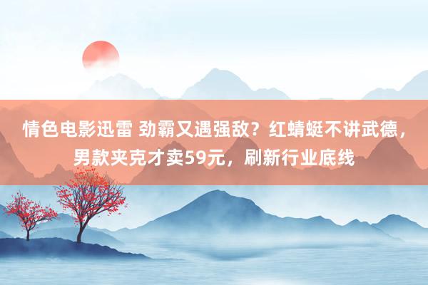 情色电影迅雷 劲霸又遇强敌？红蜻蜓不讲武德，男款夹克才卖59元，刷新行业底线