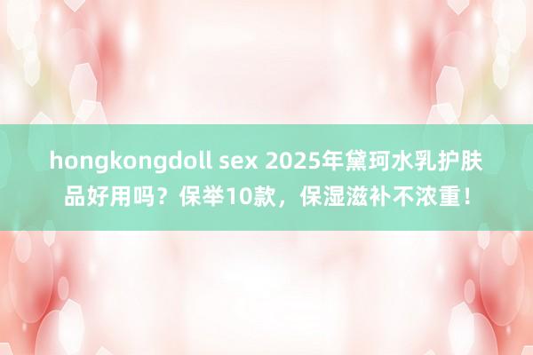 hongkongdoll sex 2025年黛珂水乳护肤品好用吗？保举10款，保湿滋补不浓重！