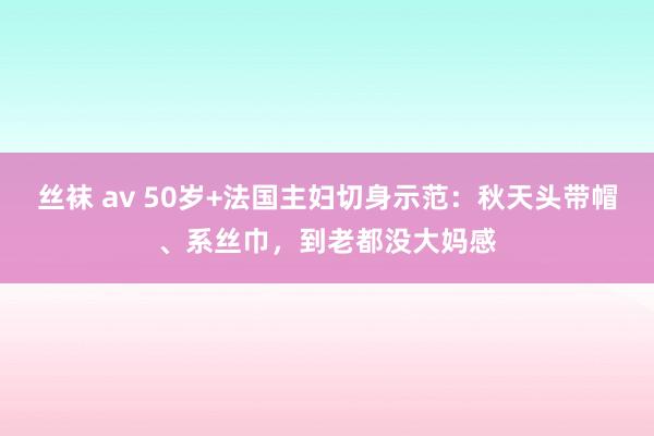 丝袜 av 50岁+法国主妇切身示范：秋天头带帽、系丝巾，到老都没大妈感