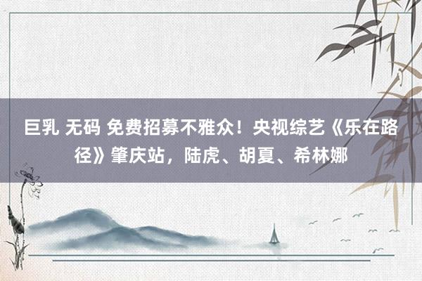 巨乳 无码 免费招募不雅众！央视综艺《乐在路径》肇庆站，陆虎、胡夏、希林娜