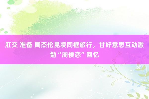 肛交 准备 周杰伦昆凌同框旅行，甘好意思互动激勉“周侯恋”回忆