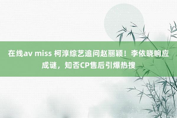 在线av miss 柯淳综艺追问赵丽颖！李依晓响应成谜，知否CP售后引爆热搜