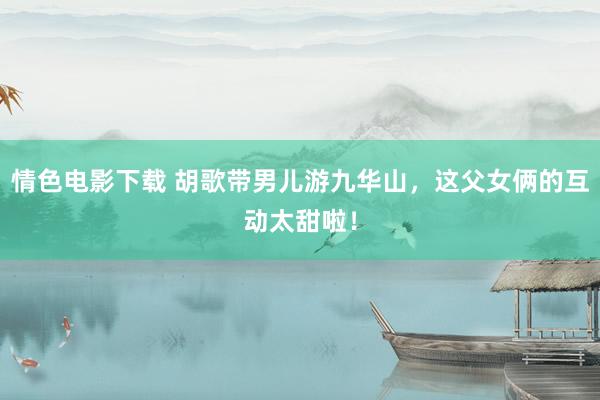 情色电影下载 胡歌带男儿游九华山，这父女俩的互动太甜啦！