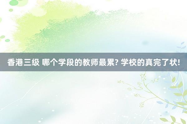 香港三级 哪个学段的教师最累? 学校的真完了状!