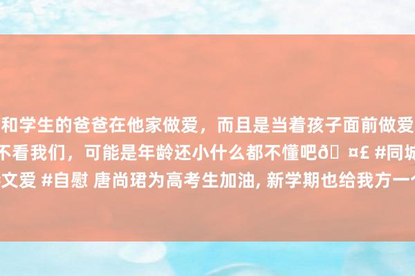 和学生的爸爸在他家做爱，而且是当着孩子面前做爱，太刺激了，孩子完全不看我们，可能是年龄还小什么都不懂吧🤣 #同城 #文爱 #自慰 唐尚珺为高考生加油， 新学期也给我方一个小观念: 高数下拿到80分