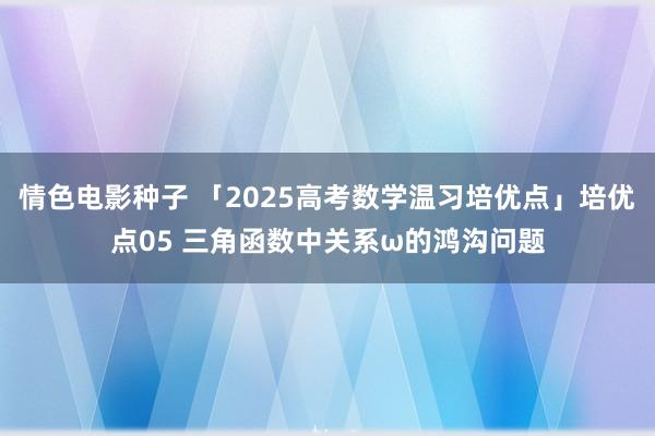 情色电影种子 「2025高考数学温习培优点」培优点05 三角函数中关系ω的鸿沟问题