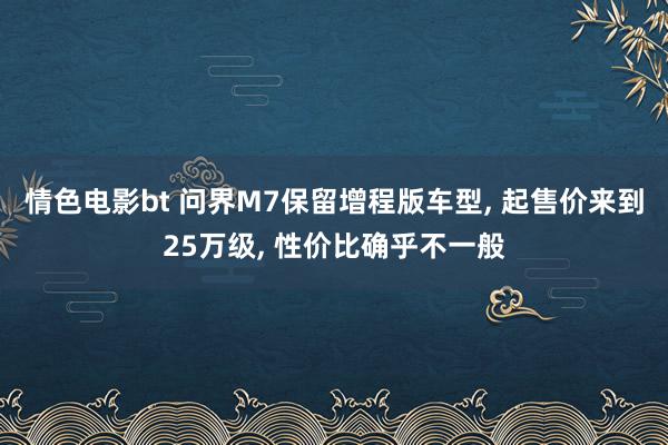 情色电影bt 问界M7保留增程版车型， 起售价来到25万级， 性价比确乎不一般