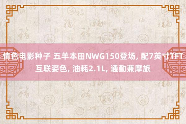 情色电影种子 五羊本田NWG150登场， 配7英寸TFT互联姿色， 油耗2.1L， 通勤兼摩旅