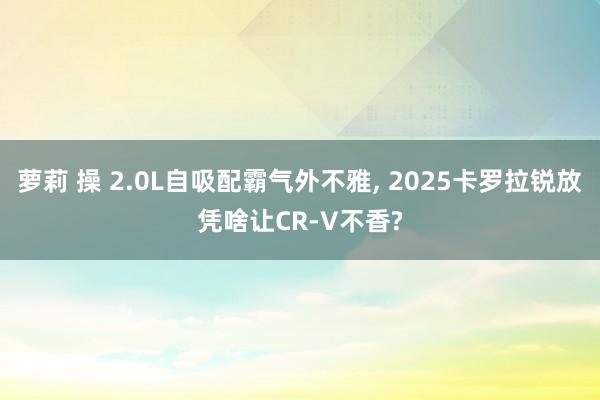 萝莉 操 2.0L自吸配霸气外不雅， 2025卡罗拉锐放凭啥让CR-V不香?