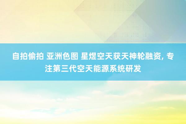 自拍偷拍 亚洲色图 星煜空天获天神轮融资， 专注第三代空天能源系统研发